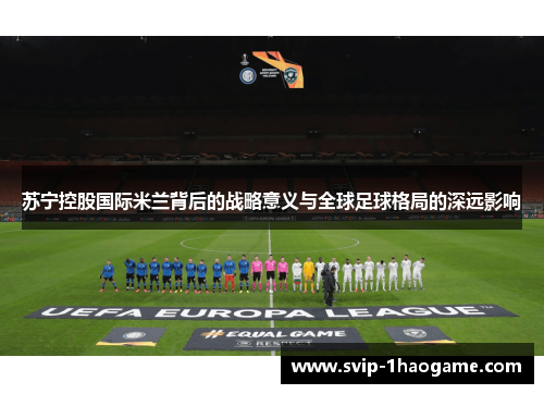 苏宁控股国际米兰背后的战略意义与全球足球格局的深远影响 苏宁控股国际米兰背后的战略意义与全球足球格局的深远影响