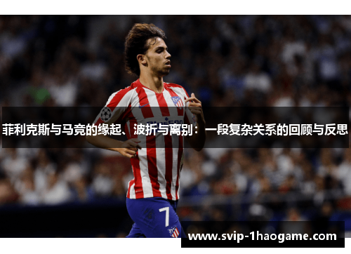 菲利克斯与马竞的缘起、波折与离别:一段复杂关系的回顾与反思 菲利克斯与马竞的缘起、波折与离别:一段复杂关系的回顾与反思