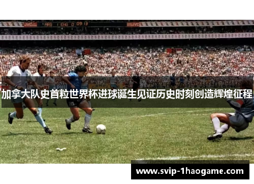 加拿大队史首粒世界杯进球诞生见证历史时刻创造辉煌征程