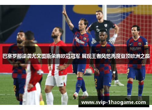 巴塞罗那逆袭尤文图斯荣膺欧冠冠军 展现王者风范再度登顶欧洲之巅