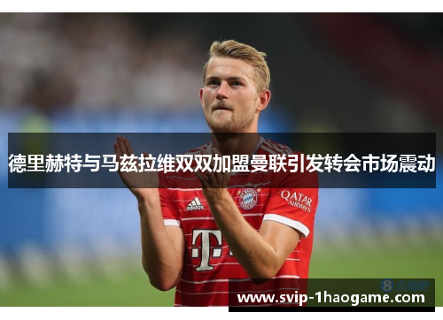 德里赫特与马兹拉维双双加盟曼联引发转会市场震动