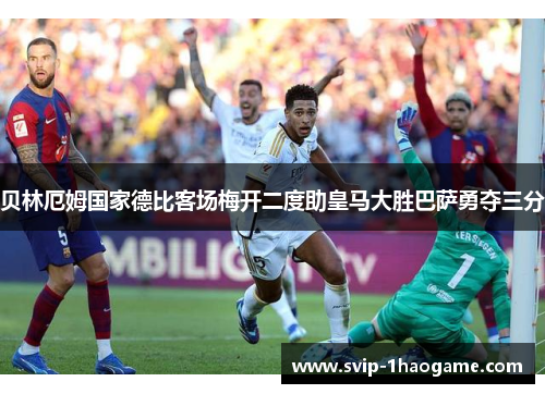 贝林厄姆国家德比客场梅开二度助皇马大胜巴萨勇夺三分 贝林厄姆国家德比客场梅开二度助皇马大胜巴萨勇夺三分