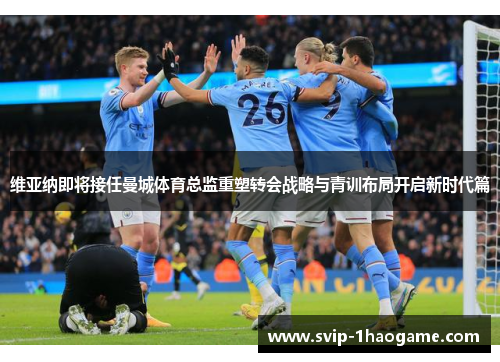 维亚纳即将接任曼城体育总监重塑转会战略与青训布局开启新时代篇