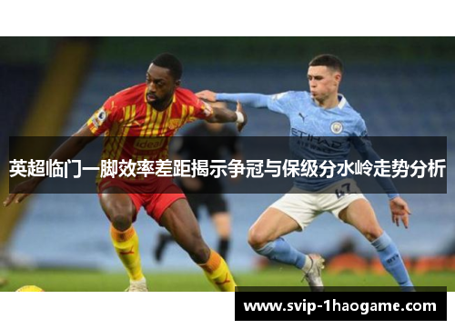 英超临门一脚效率差距揭示争冠与保级分水岭走势分析 英超临门一脚效率差距揭示争冠与保级分水岭走势分析